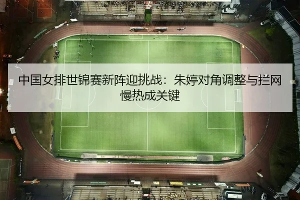 中国女排世锦赛新阵迎挑战：朱婷对角调整与拦网慢热成关键